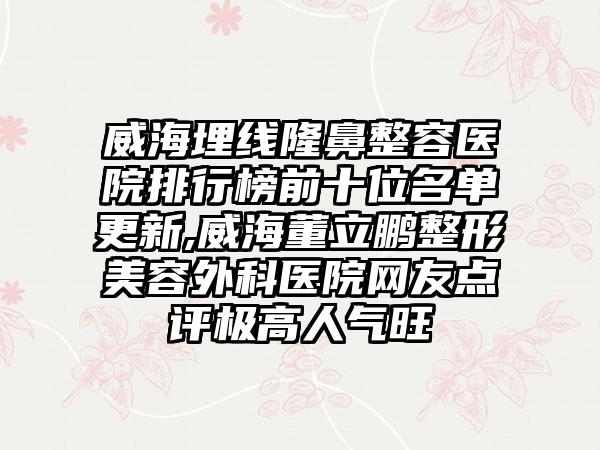 威海埋线隆鼻整容医院排行榜前十位名单更新,威海董立鹏整形美容外科医院网友点评极高人气旺