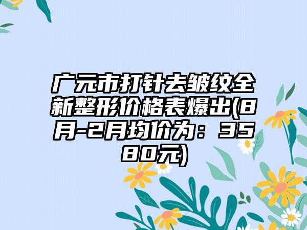 广元市打针去皱纹全新整形价格表爆出(8月-2月均价为：3580元)