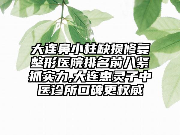 大连鼻小柱缺损修复整形医院排名前八紧抓实力,大连惠灵子中医诊所口碑更权威