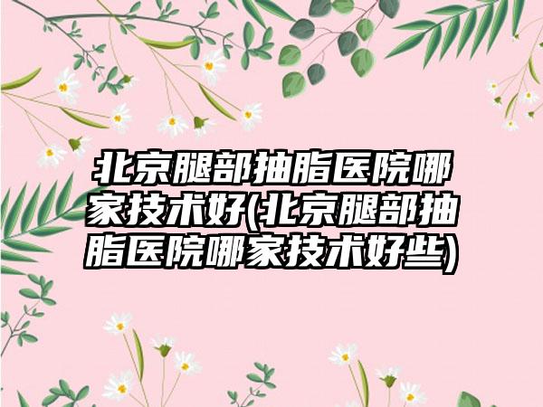 北京腿部抽脂医院哪家技术好(北京腿部抽脂医院哪家技术好些)