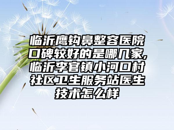 临沂鹰钩鼻整容医院口碑较好的是哪几家,临沂李官镇小河口村社区卫生服务站医生技术怎么样