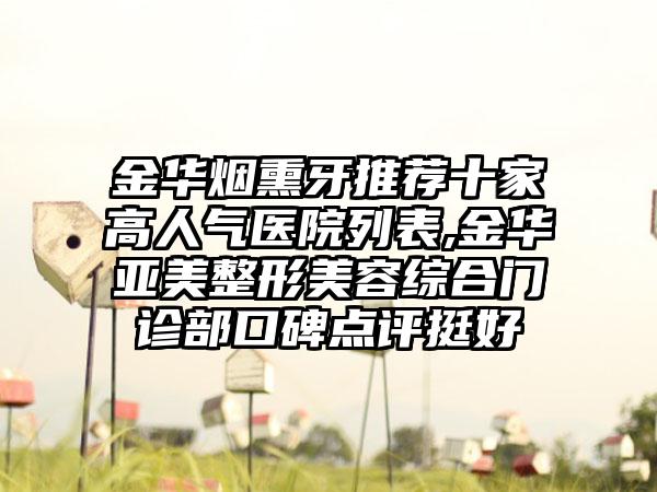 金华烟熏牙推荐十家高人气医院列表,金华亚美整形美容综合门诊部口碑点评挺好