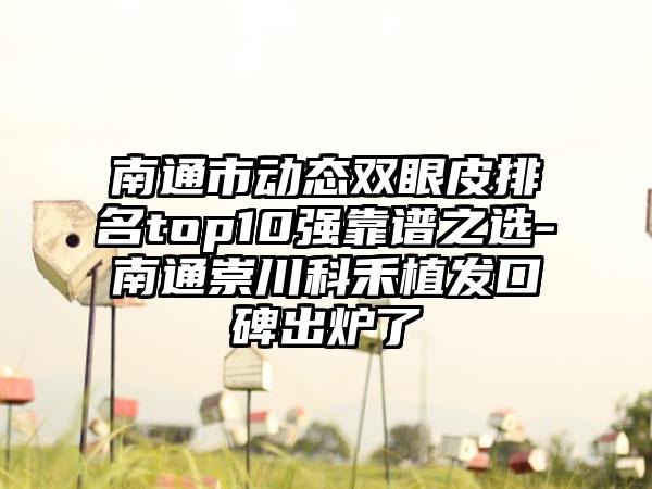 南通市动态双眼皮排名top10强靠谱之选-南通崇川科禾植发口碑出炉了