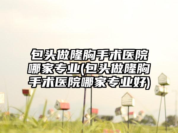 包头做隆胸手术医院哪家正规(包头做隆胸手术医院哪家正规好)