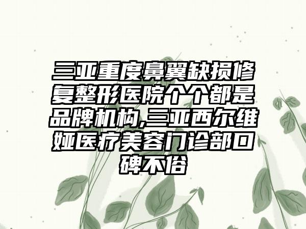 三亚重度鼻翼缺损修复整形医院个个都是品牌机构,三亚西尔维娅医疗美容门诊部口碑不俗