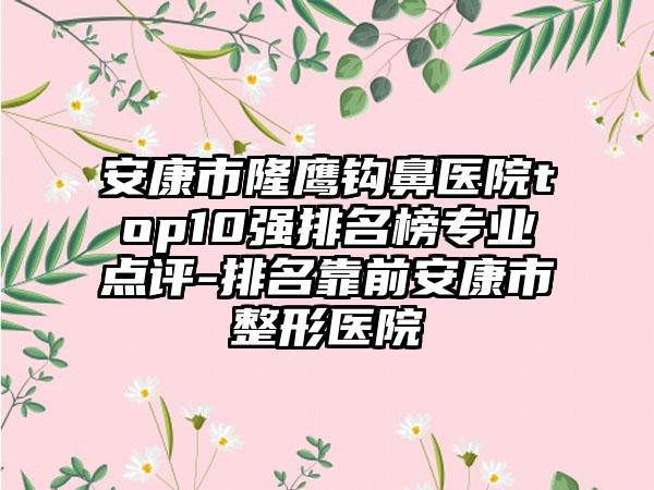 安康市隆鹰钩鼻医院top10强排名榜正规点评-排名靠前安康市整形医院