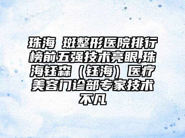 珠海袪斑整形医院排行榜前五强技术亮眼,珠海钰森（钰海）医疗美容门诊部骨干医生技术不凡