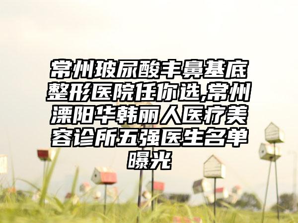 常州玻尿酸丰鼻基底整形医院任你选,常州溧阳华韩丽人医疗美容诊所五强医生名单曝光