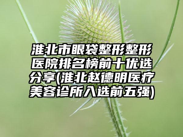 淮北市眼袋整形整形医院排名榜前十优选分享(淮北赵德明医疗美容诊所入选前五强)