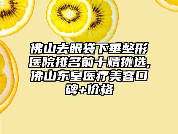 佛山去眼袋下垂整形医院排名前十精挑选,佛山东皇医疗美容口碑+价格