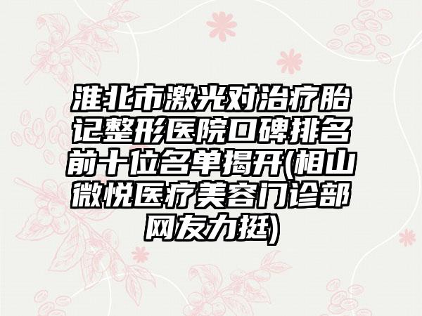 淮北市激光对治疗胎记整形医院口碑排名前十位名单揭开(相山微悦医疗美容门诊部网友力挺)