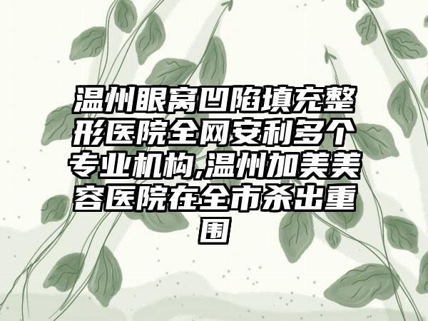 温州眼窝凹陷填充整形医院全网安利多个正规机构,温州加美美容医院在全市杀出重围