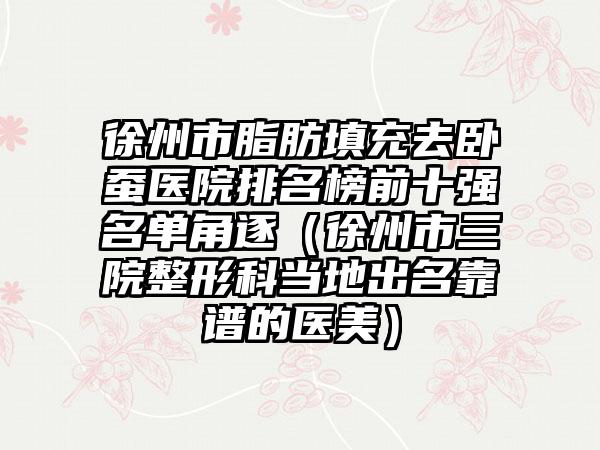 徐州市脂肪填充去卧蚕医院排名榜前十强名单角逐（徐州市三院整形科当地出名靠谱的医美）