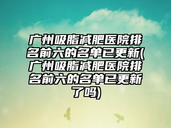 广州吸脂减肥医院排名前六的名单已更新(广州吸脂减肥医院排名前六的名单已更新了吗)