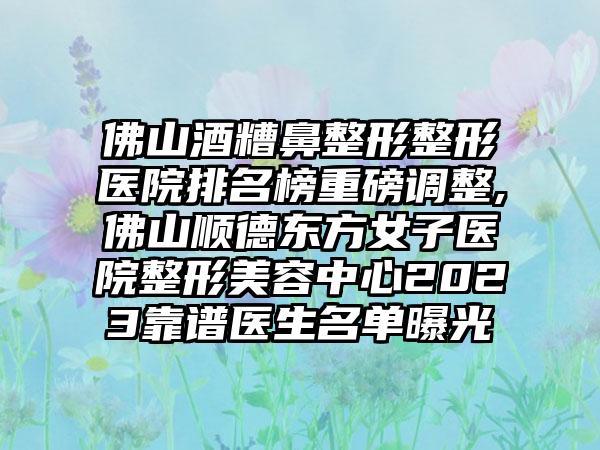 佛山酒糟鼻整形整形医院排名榜重磅调整,佛山顺德东方女子医院整形美容中心2023靠谱医生名单曝光