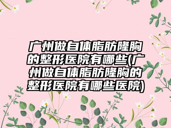 广州做自体脂肪隆胸的整形医院有哪些(广州做自体脂肪隆胸的整形医院有哪些医院)