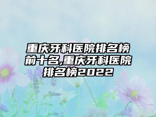 重庆牙科医院排名榜前十名,重庆牙科医院排名榜2022