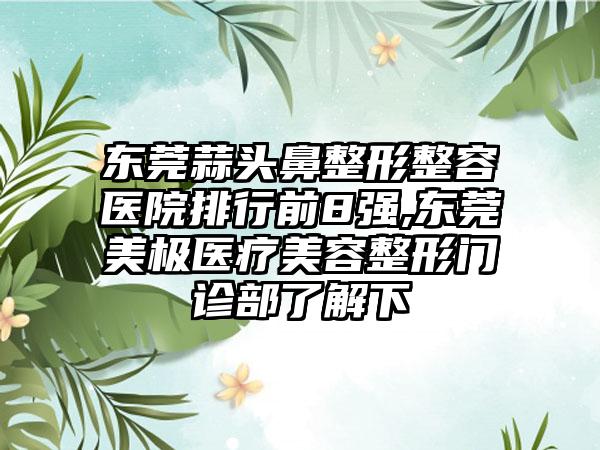 东莞蒜头鼻整形整容医院排行前8强,东莞美极医疗美容整形门诊部了解下