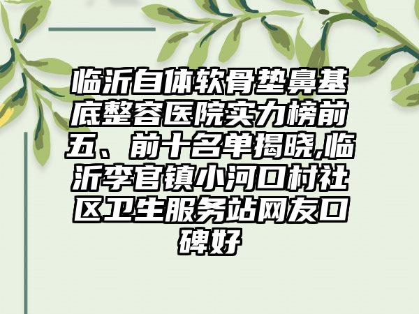 临沂自体软骨垫鼻基底整容医院实力榜前五、前十名单揭晓,临沂李官镇小河口村社区卫生服务站网友口碑好