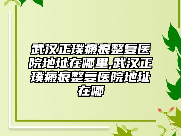 武汉正璞瘢痕整复医院地址在哪里,武汉正璞瘢痕整复医院地址在哪