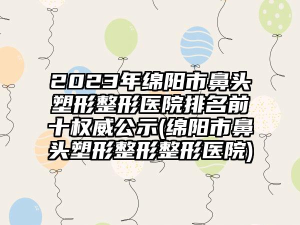 2023年绵阳市鼻头塑形整形医院排名前十权威公示(绵阳市鼻头塑形整形整形医院)