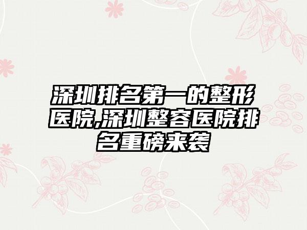 深圳排名第一的整形医院,深圳整容医院排名重磅来袭
