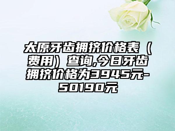 太原牙齿拥挤价格表（费用）查询,今日牙齿拥挤价格为3945元-50190元