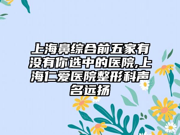 上海鼻综合前五家有没有你选中的医院,上海仁爱医院整形科声名远扬