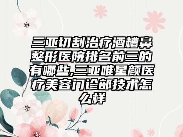 三亚切割治疗酒糟鼻整形医院排名前三的有哪些,三亚唯星颜医疗美容门诊部技术怎么样