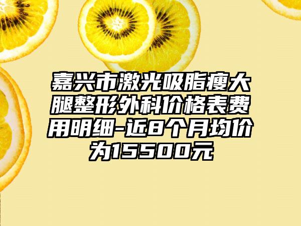 嘉兴市激光吸脂瘦大腿整形外科价格表费用明细-近8个月均价为15500元