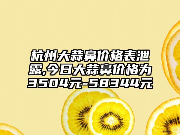 杭州大蒜鼻价格表泄露,今日大蒜鼻价格为3504元-58344元