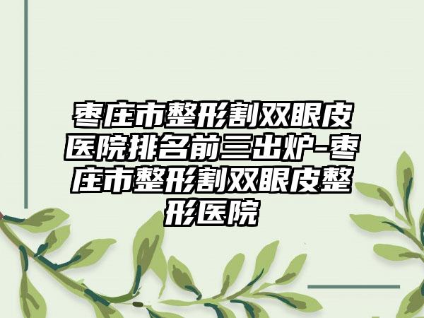 枣庄市整形割双眼皮医院排名前三出炉-枣庄市整形割双眼皮整形医院