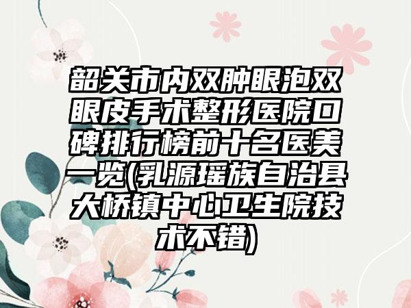 韶关市内双肿眼泡双眼皮手术整形医院口碑排行榜前十名医美一览(乳源瑶族自治县大桥镇中心卫生院技术不错)