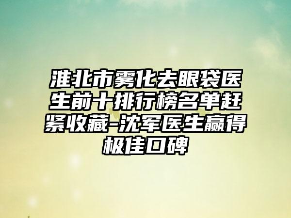 淮北市雾化去眼袋医生前十排行榜名单赶紧收藏-沈军医生赢得出色口碑