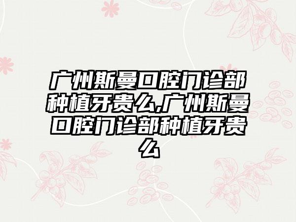 广州斯曼口腔门诊部种植牙贵么,广州斯曼口腔门诊部种植牙贵么