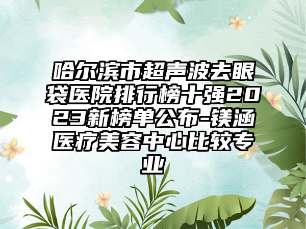 哈尔滨市超声波去眼袋医院排行榜十强2023新榜单公布-镁涵医疗美容中心比较正规