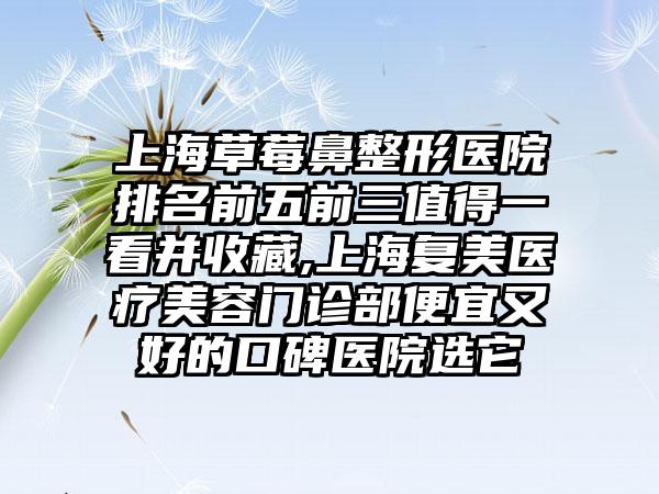 上海草莓鼻整形医院排名前五前三值得一看并收藏,上海复美医疗美容门诊部便宜又好的口碑医院选它