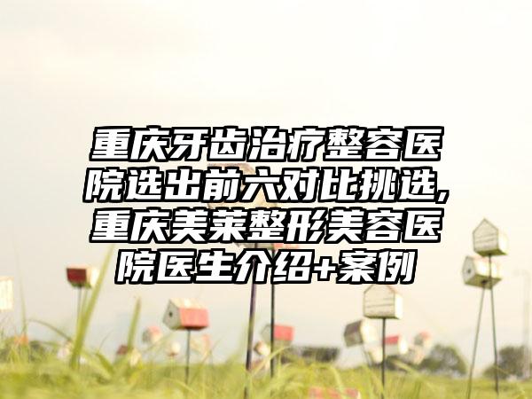 重庆牙齿治疗整容医院选出前六对比挑选,重庆美莱整形美容医院医生介绍+实例