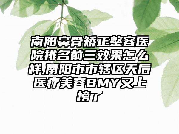 南阳鼻骨矫正整容医院排名前三成果怎么样,南阳市市辖区天后医疗美容BMY又上榜了