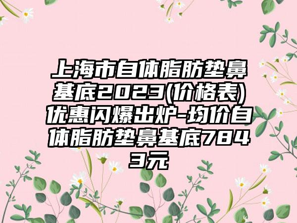 上海市自体脂肪垫鼻基底2023(价格表)优惠闪爆出炉-均价自体脂肪垫鼻基底7843元