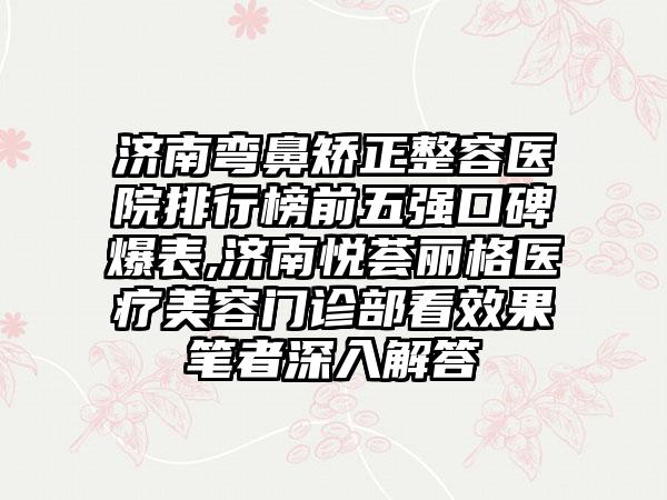 济南弯鼻矫正整容医院排行榜前五强口碑爆表,济南悦荟丽格医疗美容门诊部看成果笔者深入解答