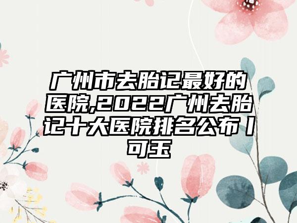 广州市去胎记较好的医院,2022广州去胎记十大医院排名公布丨可玉