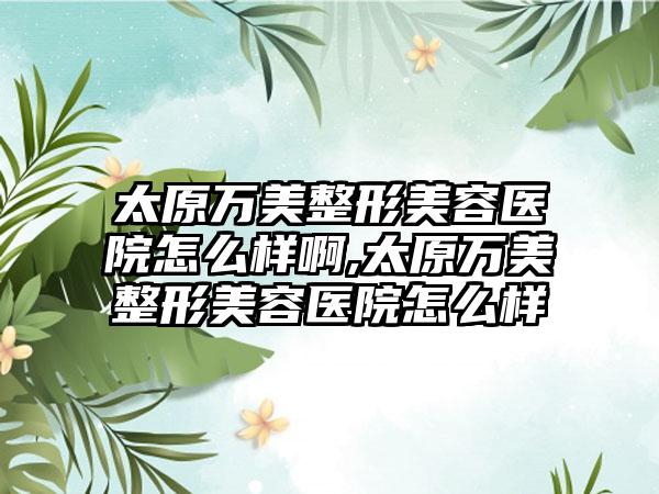 太原万美整形美容医院怎么样啊,太原万美整形美容医院怎么样