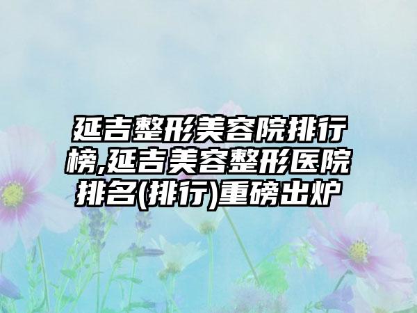 延吉整形美容院排行榜,延吉美容整形医院排名(排行)重磅出炉