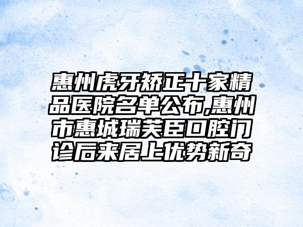 惠州虎牙矫正十家精品医院名单公布,惠州市惠城瑞芙臣口腔门诊后来居上优势新奇