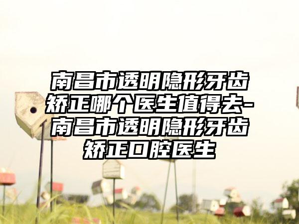 南昌市透明隐形牙齿矫正哪个医生值得去-南昌市透明隐形牙齿矫正口腔医生