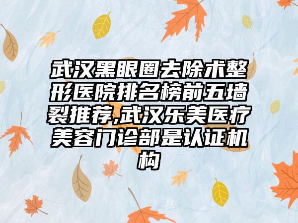 武汉黑眼圈去除术整形医院排名榜前五墙裂推荐,武汉乐美医疗美容门诊部是认证机构