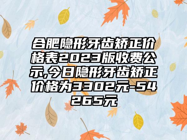 合肥隐形牙齿矫正价格表2023版收费公示,今日隐形牙齿矫正价格为3302元-54265元