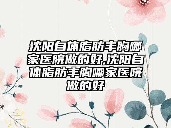 沈阳自体脂肪丰胸哪家医院做的好,沈阳自体脂肪丰胸哪家医院做的好