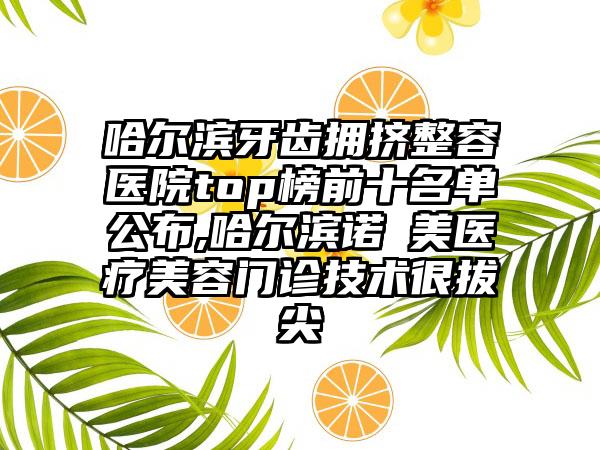 哈尔滨牙齿拥挤整容医院top榜前十名单公布,哈尔滨诺嬄美医疗美容门诊技术很拔尖